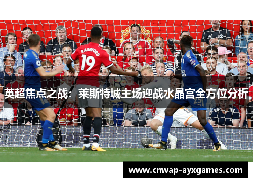 英超焦点之战:莱斯特城主场迎战水晶宫全方位分析 英超焦点之战:莱斯特城主场迎战水晶宫全方位分析