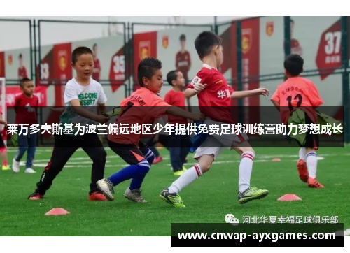 莱万多夫斯基为波兰偏远地区少年提供免费足球训练营助力梦想成长