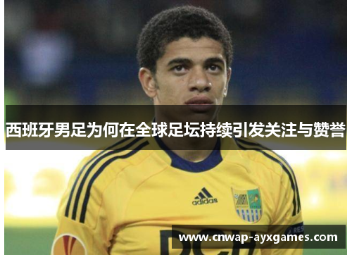 西班牙男足为何在全球足坛持续引发关注与赞誉 西班牙男足为何在全球足坛持续引发关注与赞誉