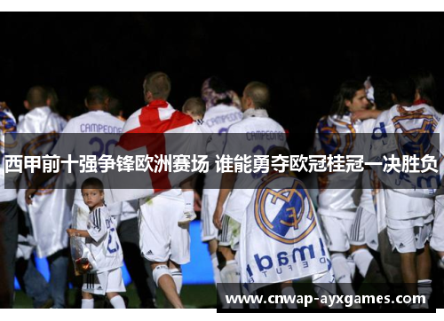 西甲前十强争锋欧洲赛场 谁能勇夺欧冠桂冠一决胜负 西甲前十强争锋欧洲赛场 谁能勇夺欧冠桂冠一决胜负