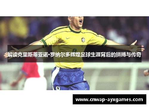 解读克里斯蒂亚诺·罗纳尔多辉煌足球生涯背后的拼搏与传奇 解读克里斯蒂亚诺·罗纳尔多辉煌足球生涯背后的拼搏与传奇