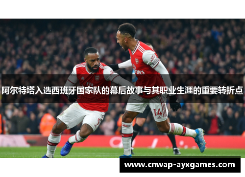 阿尔特塔入选西班牙国家队的幕后故事与其职业生涯的重要转折点 阿尔特塔入选西班牙国家队的幕后故事与其职业生涯的重要转折点