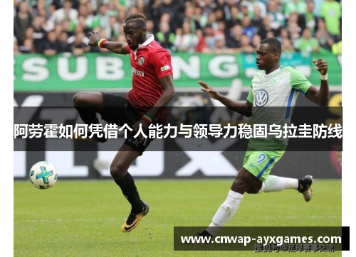 阿劳霍如何凭借个人能力与领导力稳固乌拉圭防线 阿劳霍如何凭借个人能力与领导力稳固乌拉圭防线