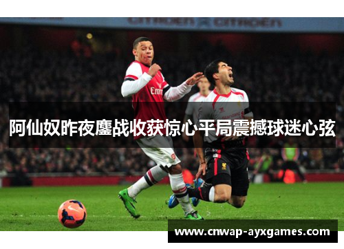阿仙奴昨夜鏖战收获惊心平局震撼球迷心弦 阿仙奴昨夜鏖战收获惊心平局震撼球迷心弦