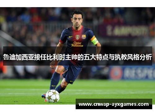 鲁迪加西亚接任比利时主帅的五大特点与执教风格分析