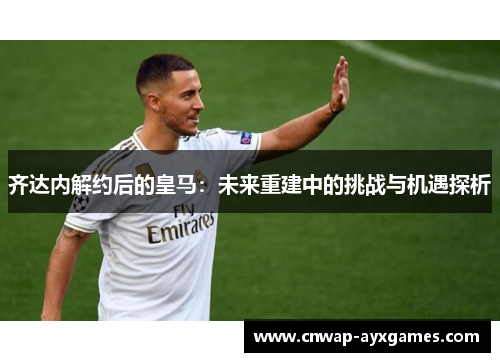 齐达内解约后的皇马：未来重建中的挑战与机遇探析