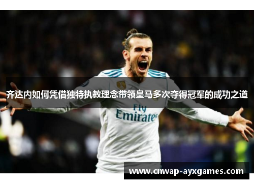 齐达内如何凭借独特执教理念带领皇马多次夺得冠军的成功之道