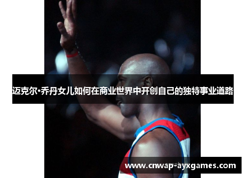 迈克尔·乔丹女儿如何在商业世界中开创自己的独特事业道路