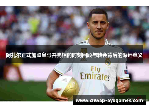 阿扎尔正式加盟皇马并亮相的时刻回顾与转会背后的深远意义 阿扎尔正式加盟皇马并亮相的时刻回顾与转会背后的深远意义