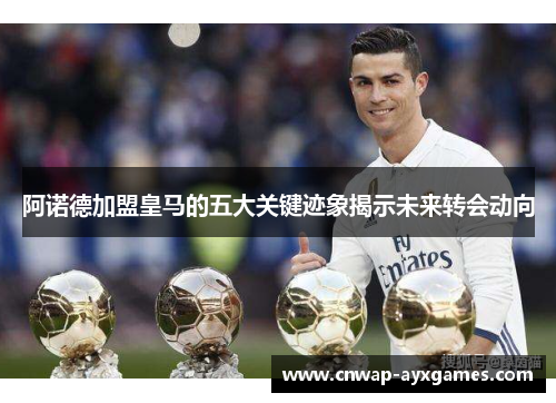 阿诺德加盟皇马的五大关键迹象揭示未来转会动向 阿诺德加盟皇马的五大关键迹象揭示未来转会动向