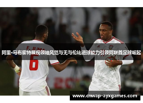 阿里·马布霍特展现领袖风范与无与伦比进球能力引领阿联酋足球崛起 阿里·马布霍特展现领袖风范与无与伦比进球能力引领阿联酋足球崛起