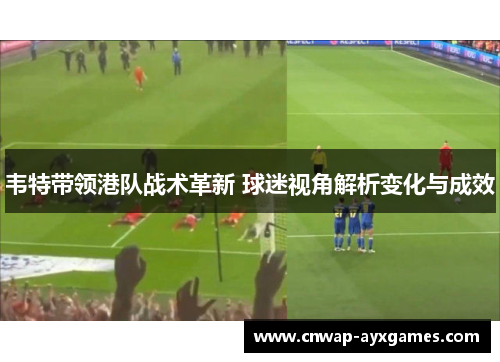 韦特带领港队战术革新 球迷视角解析变化与成效 韦特带领港队战术革新 球迷视角解析变化与成效
