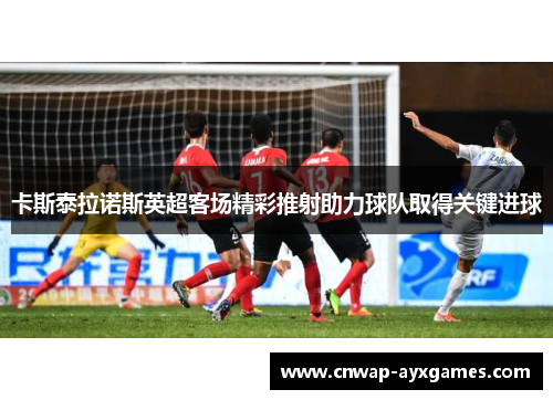 卡斯泰拉诺斯英超客场精彩推射助力球队取得关键进球 卡斯泰拉诺斯英超客场精彩推射助力球队取得关键进球