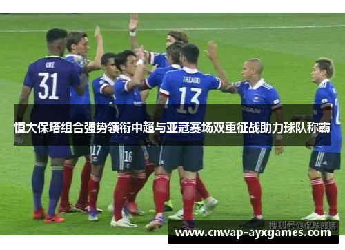 恒大保塔组合强势领衔中超与亚冠赛场双重征战助力球队称霸 恒大保塔组合强势领衔中超与亚冠赛场双重征战助力球队称霸