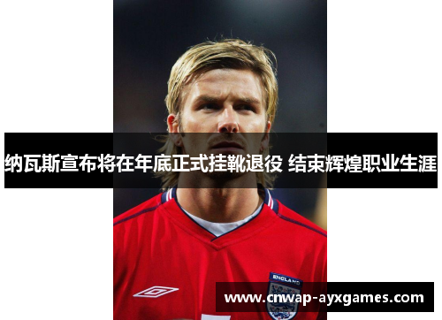 纳瓦斯宣布将在年底正式挂靴退役 结束辉煌职业生涯