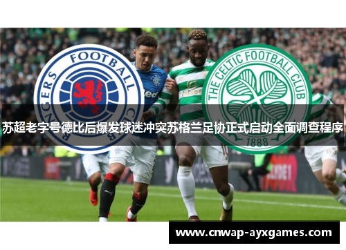 苏超老字号德比后爆发球迷冲突苏格兰足协正式启动全面调查程序