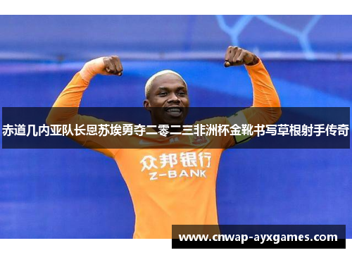 赤道几内亚队长恩苏埃勇夺二零二三非洲杯金靴书写草根射手传奇 赤道几内亚队长恩苏埃勇夺二零二三非洲杯金靴书写草根射手传奇